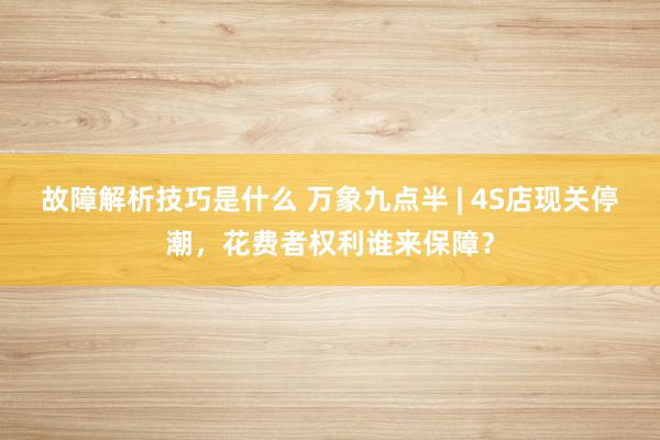 故障解析技巧是什么 万象九点半 | 4S店现关停潮，花费者权利谁来保障？