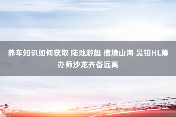 养车知识如何获取 陆地游艇 揽境山海 昊铂HL筹办师沙龙齐备远离