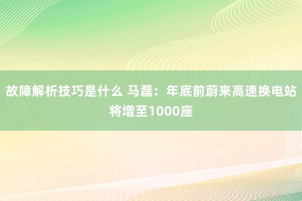 故障解析技巧是什么 马磊：年底前蔚来高速换电站将增至1000座