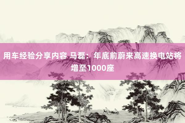 用车经验分享内容 马磊：年底前蔚来高速换电站将增至1000座