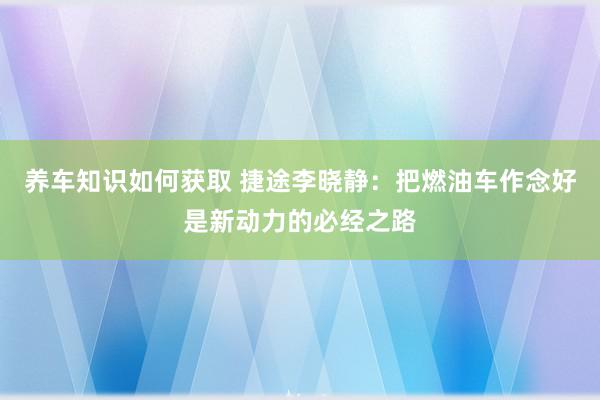 养车知识如何获取 捷途李晓静：把燃油车作念好是新动力的必经之路