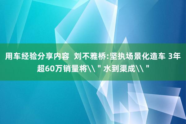 用车经验分享内容  刘不雅桥:坚执场景化造车 3年超60万销量将\＂水到渠成\＂