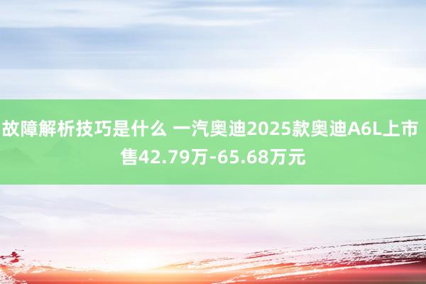 故障解析技巧是什么 一汽奥迪2025款奥迪A6L上市 售42.79万-65.68万元