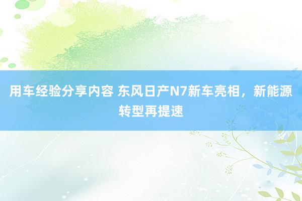 用车经验分享内容 东风日产N7新车亮相，新能源转型再提速