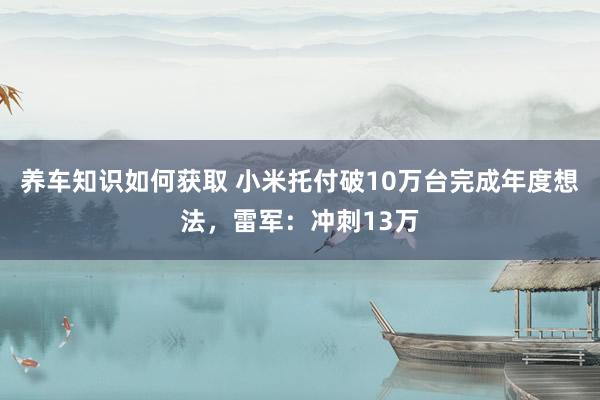 养车知识如何获取 小米托付破10万台完成年度想法，雷军：冲刺13万