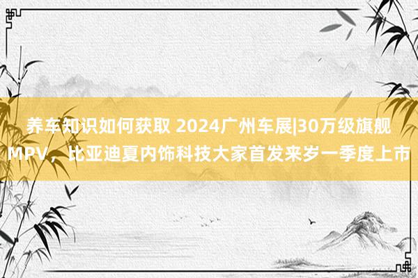 养车知识如何获取 2024广州车展|30万级旗舰MPV，比亚迪夏内饰科技大家首发来岁一季度上市