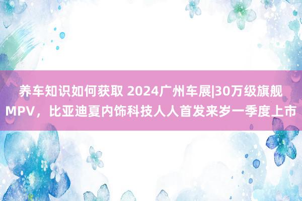 养车知识如何获取 2024广州车展|30万级旗舰MPV，比亚迪夏内饰科技人人首发来岁一季度上市