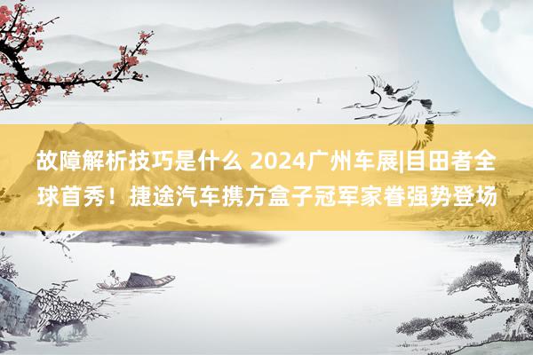 故障解析技巧是什么 2024广州车展|目田者全球首秀！捷途汽车携方盒子冠军家眷强势登场