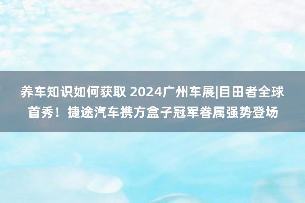 养车知识如何获取 2024广州车展|目田者全球首秀！捷途汽车携方盒子冠军眷属强势登场