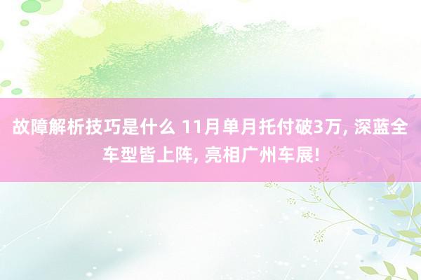 故障解析技巧是什么 11月单月托付破3万, 深蓝全车型皆上阵, 亮相广州车展!