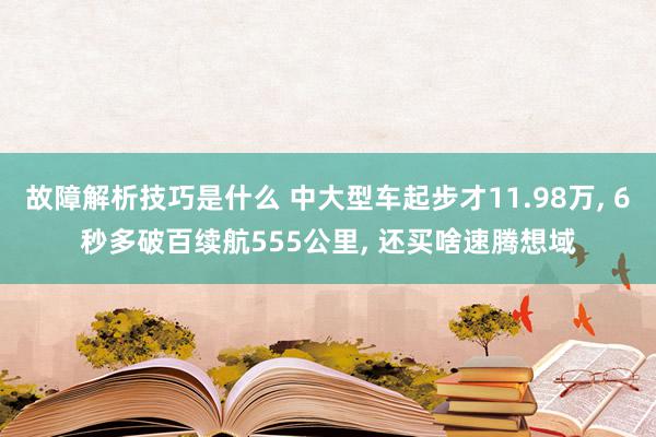 故障解析技巧是什么 中大型车起步才11.98万, 6秒多破百续航555公里, 还买啥速腾想域