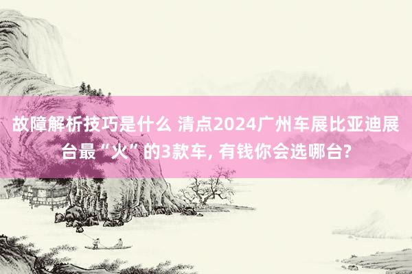 故障解析技巧是什么 清点2024广州车展比亚迪展台最“火”的3款车, 有钱你会选哪台?