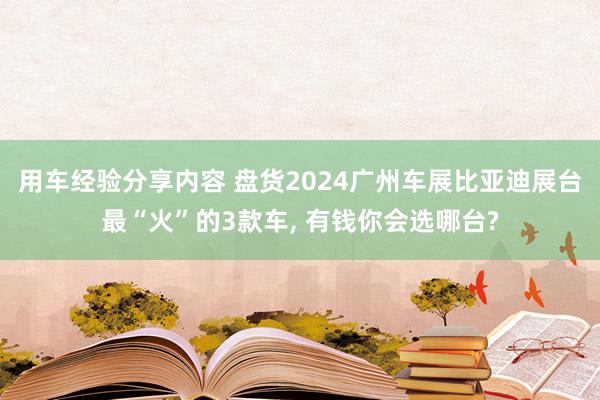 用车经验分享内容 盘货2024广州车展比亚迪展台最“火”的3款车, 有钱你会选哪台?