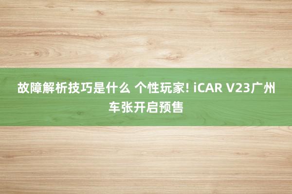 故障解析技巧是什么 个性玩家! iCAR V23广州车张开启预售