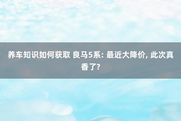 养车知识如何获取 良马5系: 最近大降价, 此次真香了?