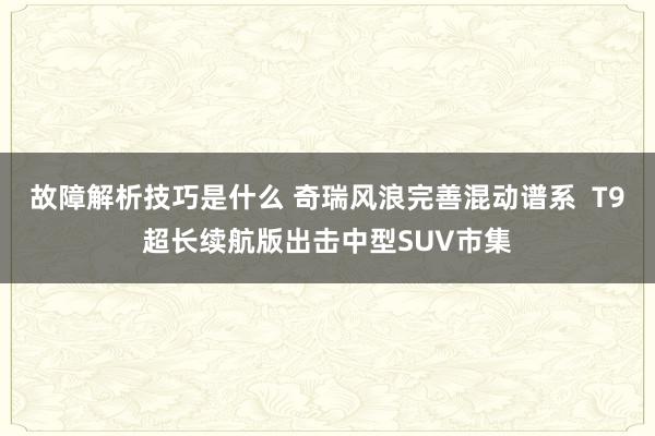 故障解析技巧是什么 奇瑞风浪完善混动谱系  T9超长续航版出击中型SUV市集