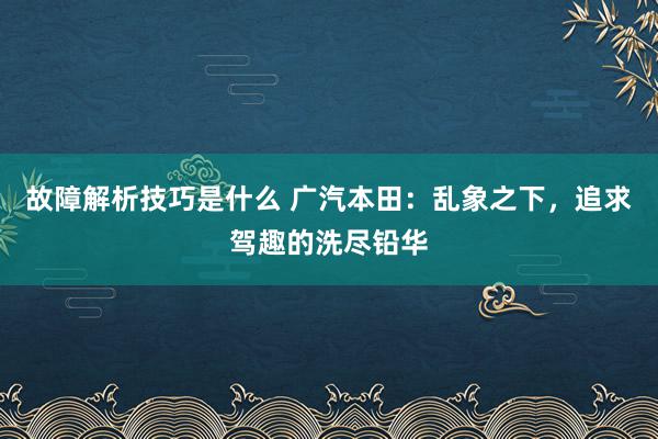 故障解析技巧是什么 广汽本田：乱象之下，追求驾趣的洗尽铅华