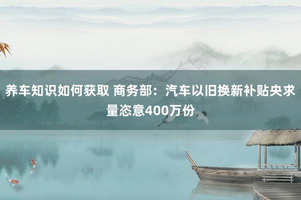 养车知识如何获取 商务部：汽车以旧换新补贴央求量恣意400万份