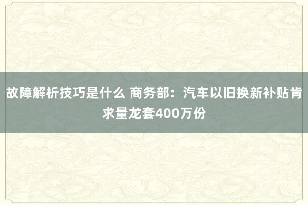 故障解析技巧是什么 商务部：汽车以旧换新补贴肯求量龙套400万份