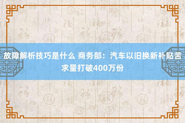 故障解析技巧是什么 商务部：汽车以旧换新补贴苦求量打破400万份