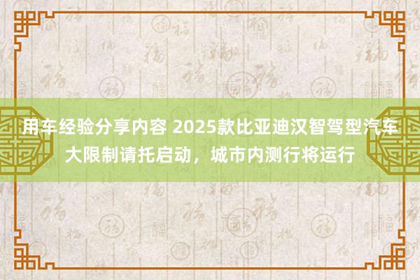 用车经验分享内容 2025款比亚迪汉智驾型汽车大限制请托启动，城市内测行将运行