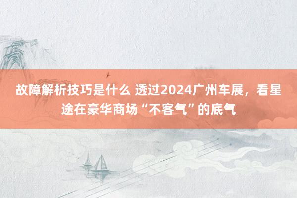 故障解析技巧是什么 透过2024广州车展，看星途在豪华商场“不客气”的底气