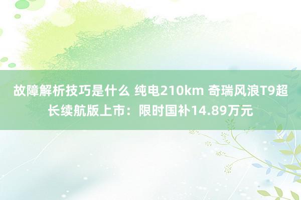 故障解析技巧是什么 纯电210km 奇瑞风浪T9超长续航版上市：限时国补14.89万元