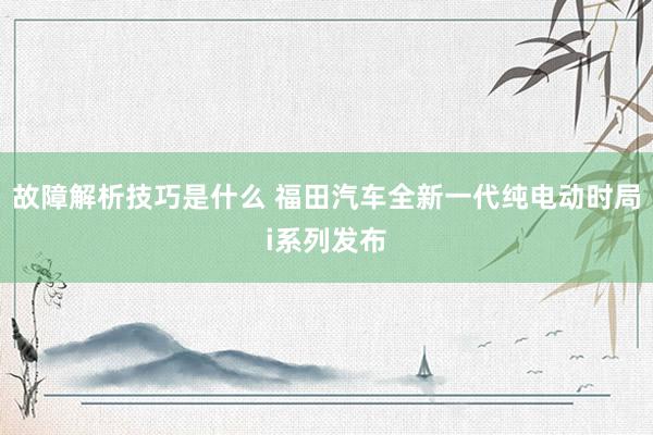 故障解析技巧是什么 福田汽车全新一代纯电动时局i系列发布