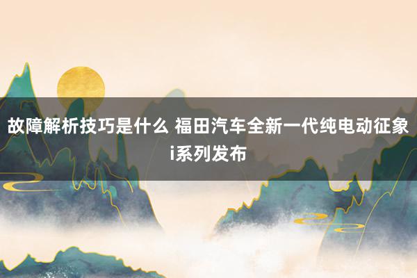 故障解析技巧是什么 福田汽车全新一代纯电动征象i系列发布