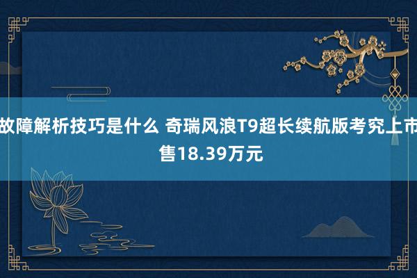 故障解析技巧是什么 奇瑞风浪T9超长续航版考究上市 售18.39万元