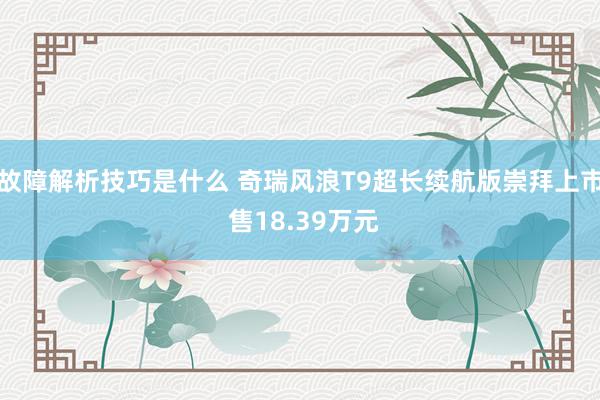 故障解析技巧是什么 奇瑞风浪T9超长续航版崇拜上市 售18.39万元