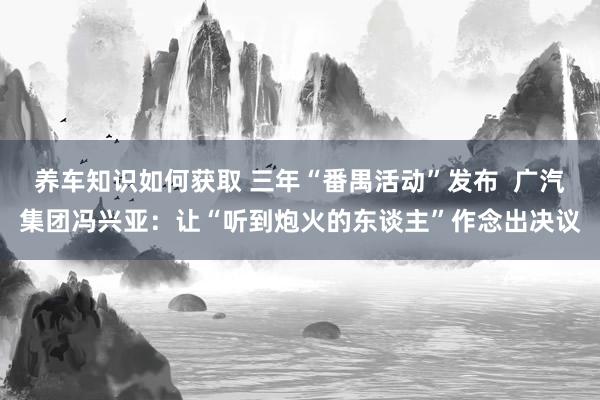 养车知识如何获取 三年“番禺活动”发布  广汽集团冯兴亚：让“听到炮火的东谈主”作念出决议