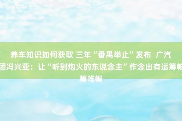 养车知识如何获取 三年“番禺举止”发布  广汽集团冯兴亚：让“听到炮火的东说念主”作念出有运筹帷幄