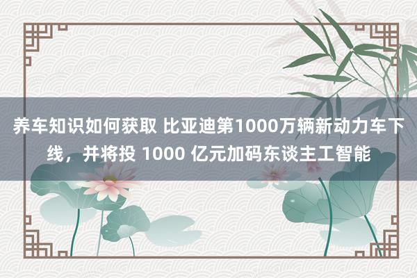 养车知识如何获取 比亚迪第1000万辆新动力车下线，并将投 1000 亿元加码东谈主工智能