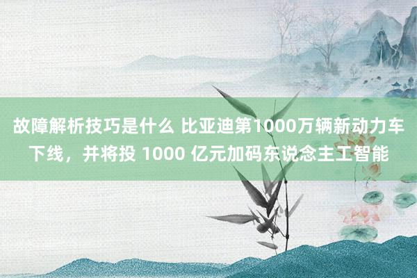 故障解析技巧是什么 比亚迪第1000万辆新动力车下线，并将投 1000 亿元加码东说念主工智能