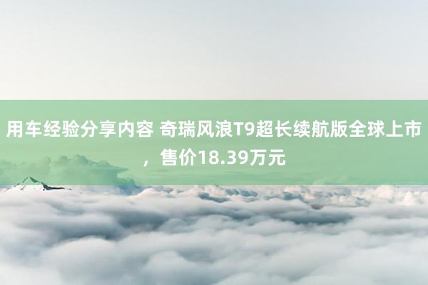 用车经验分享内容 奇瑞风浪T9超长续航版全球上市，售价18.39万元