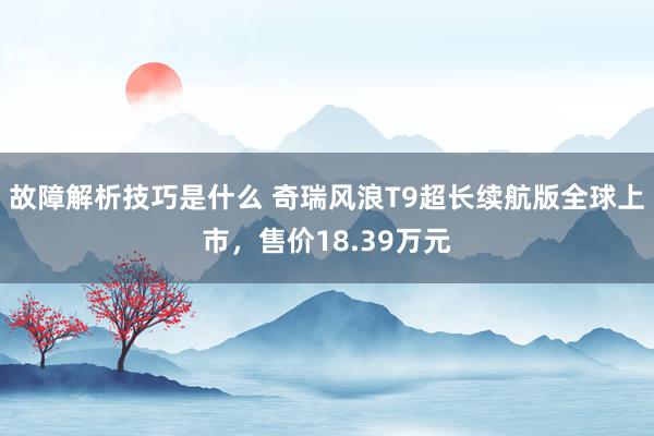 故障解析技巧是什么 奇瑞风浪T9超长续航版全球上市，售价18.39万元