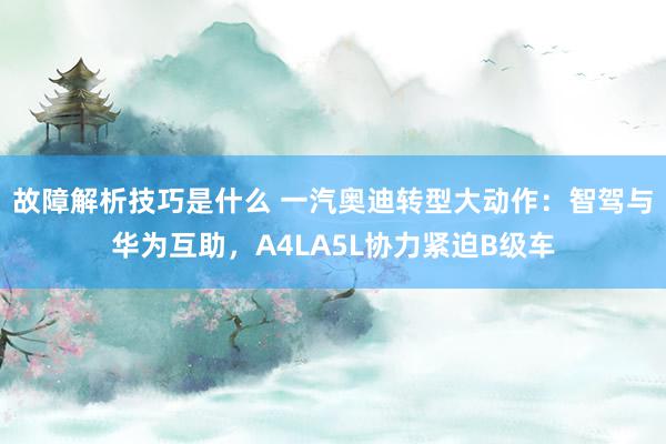 故障解析技巧是什么 一汽奥迪转型大动作：智驾与华为互助，A4LA5L协力紧迫B级车