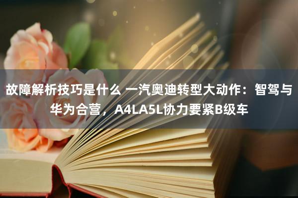 故障解析技巧是什么 一汽奥迪转型大动作：智驾与华为合营，A4LA5L协力要紧B级车