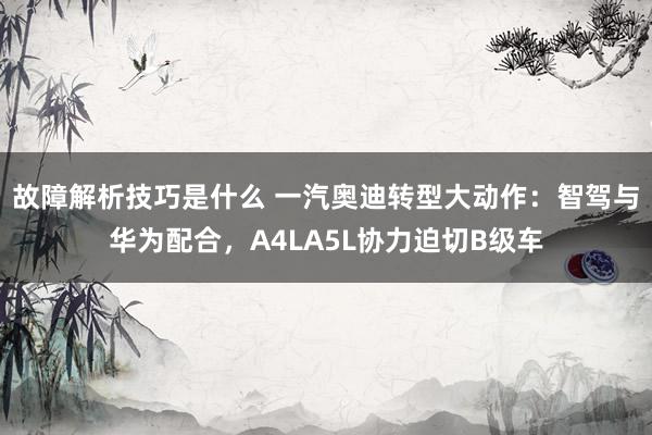 故障解析技巧是什么 一汽奥迪转型大动作：智驾与华为配合，A4LA5L协力迫切B级车