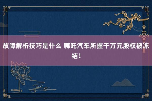 故障解析技巧是什么 哪吒汽车所握千万元股权被冻结！