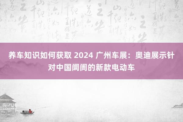 养车知识如何获取 2024 广州车展：奥迪展示针对中国阛阓的新款电动车