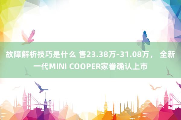 故障解析技巧是什么 售23.38万-31.08万， 全新一代MINI COOPER家眷确认上市