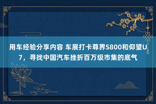 用车经验分享内容 车展打卡尊界S800和仰望U7，寻找中国汽车挫折百万级市集的底气