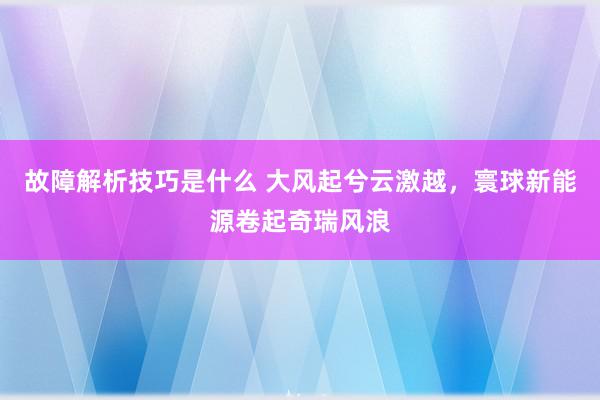 故障解析技巧是什么 大风起兮云激越，寰球新能源卷起奇瑞风浪