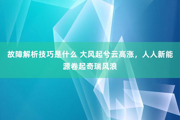 故障解析技巧是什么 大风起兮云高涨，人人新能源卷起奇瑞风浪