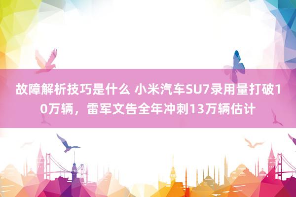 故障解析技巧是什么 小米汽车SU7录用量打破10万辆，雷军文告全年冲刺13万辆估计