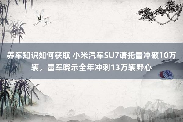 养车知识如何获取 小米汽车SU7请托量冲破10万辆，雷军晓示全年冲刺13万辆野心