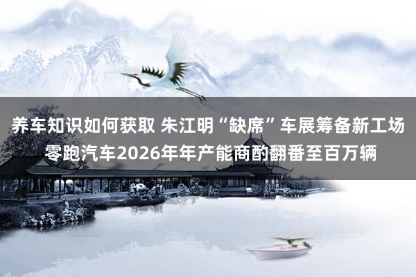 养车知识如何获取 朱江明“缺席”车展筹备新工场 零跑汽车2026年年产能商酌翻番至百万辆