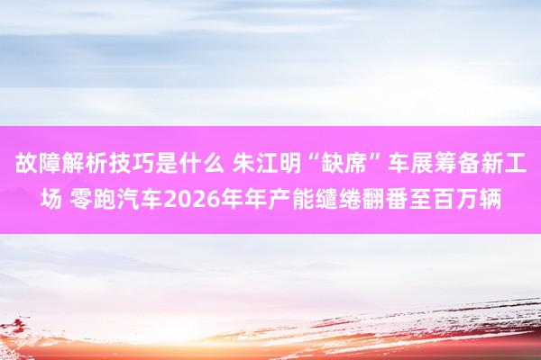 故障解析技巧是什么 朱江明“缺席”车展筹备新工场 零跑汽车2026年年产能缱绻翻番至百万辆